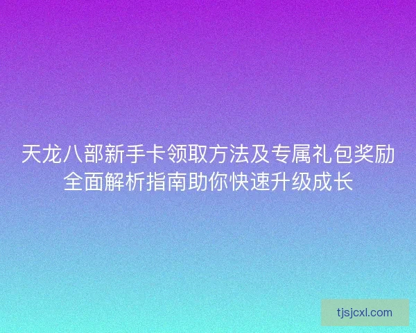 天龙八部新手卡领取方法及专属礼包奖励全面解析指南助你快速升级成长